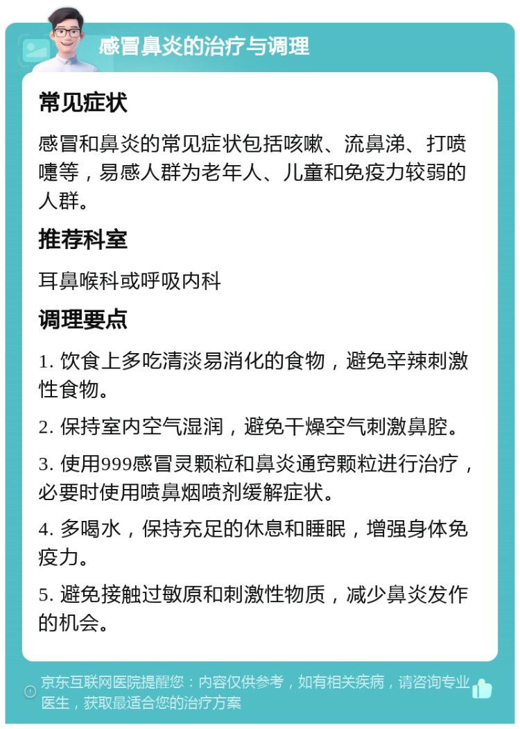 感冒鼻炎的治疗与调理 常见症状 感冒和鼻炎的常见症状包括咳嗽、流鼻涕、打喷嚏等，易感人群为老年人、儿童和免疫力较弱的人群。 推荐科室 耳鼻喉科或呼吸内科 调理要点 1. 饮食上多吃清淡易消化的食物，避免辛辣刺激性食物。 2. 保持室内空气湿润，避免干燥空气刺激鼻腔。 3. 使用999感冒灵颗粒和鼻炎通窍颗粒进行治疗，必要时使用喷鼻烟喷剂缓解症状。 4. 多喝水，保持充足的休息和睡眠，增强身体免疫力。 5. 避免接触过敏原和刺激性物质，减少鼻炎发作的机会。