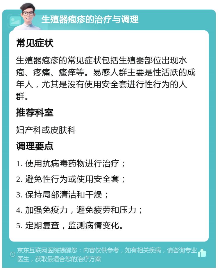 生殖器疱疹的治疗与调理 常见症状 生殖器疱疹的常见症状包括生殖器部位出现水疱、疼痛、瘙痒等。易感人群主要是性活跃的成年人，尤其是没有使用安全套进行性行为的人群。 推荐科室 妇产科或皮肤科 调理要点 1. 使用抗病毒药物进行治疗； 2. 避免性行为或使用安全套； 3. 保持局部清洁和干燥； 4. 加强免疫力，避免疲劳和压力； 5. 定期复查，监测病情变化。