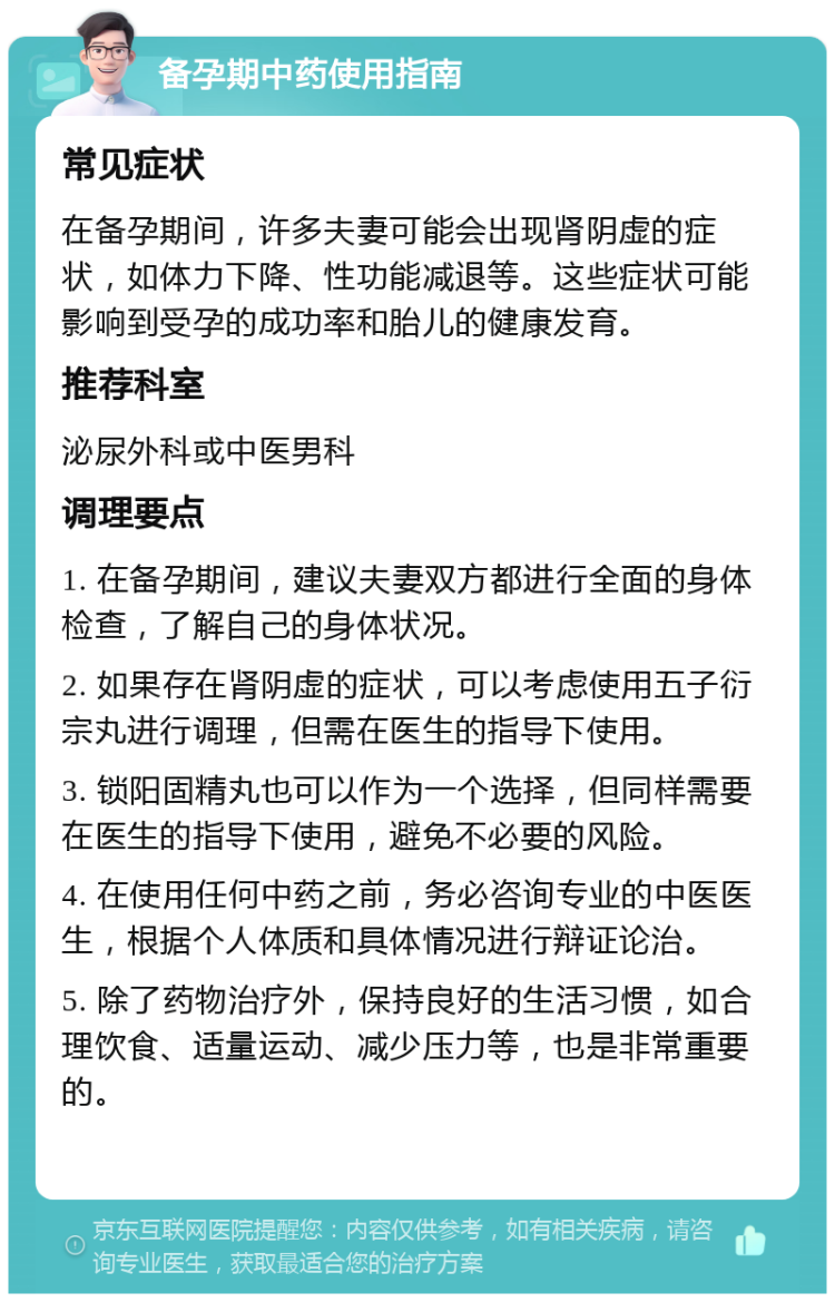 备孕期中药使用指南 常见症状 在备孕期间，许多夫妻可能会出现肾阴虚的症状，如体力下降、性功能减退等。这些症状可能影响到受孕的成功率和胎儿的健康发育。 推荐科室 泌尿外科或中医男科 调理要点 1. 在备孕期间，建议夫妻双方都进行全面的身体检查，了解自己的身体状况。 2. 如果存在肾阴虚的症状，可以考虑使用五子衍宗丸进行调理，但需在医生的指导下使用。 3. 锁阳固精丸也可以作为一个选择，但同样需要在医生的指导下使用，避免不必要的风险。 4. 在使用任何中药之前，务必咨询专业的中医医生，根据个人体质和具体情况进行辩证论治。 5. 除了药物治疗外，保持良好的生活习惯，如合理饮食、适量运动、减少压力等，也是非常重要的。