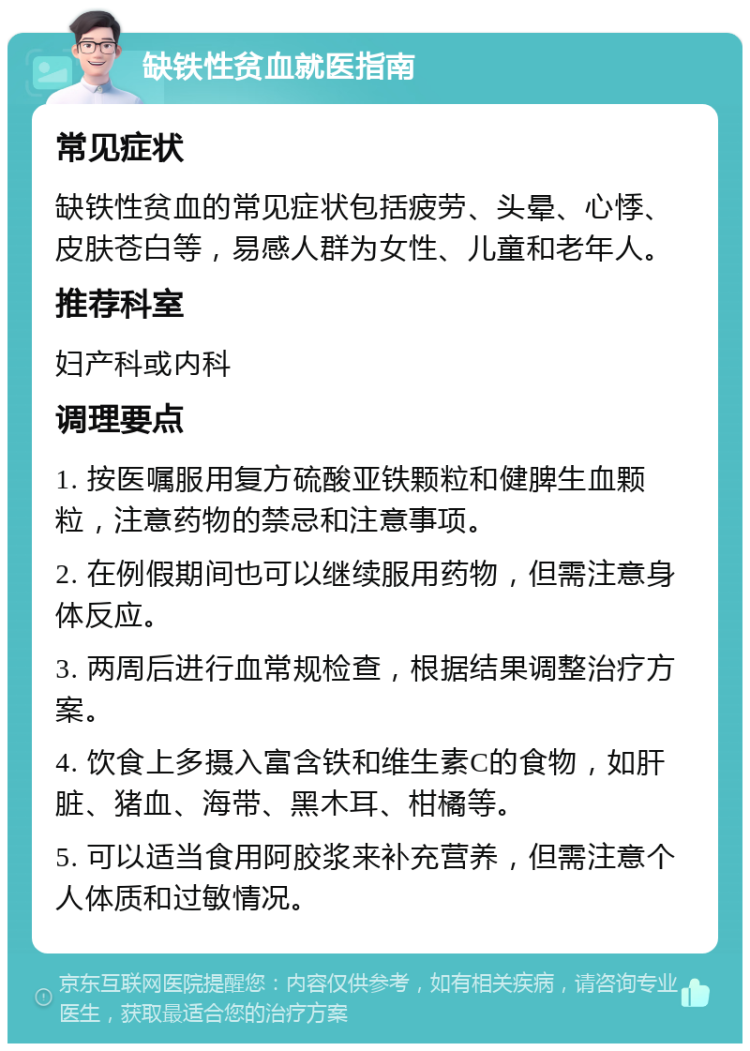 缺铁性贫血就医指南 常见症状 缺铁性贫血的常见症状包括疲劳、头晕、心悸、皮肤苍白等，易感人群为女性、儿童和老年人。 推荐科室 妇产科或内科 调理要点 1. 按医嘱服用复方硫酸亚铁颗粒和健脾生血颗粒，注意药物的禁忌和注意事项。 2. 在例假期间也可以继续服用药物，但需注意身体反应。 3. 两周后进行血常规检查，根据结果调整治疗方案。 4. 饮食上多摄入富含铁和维生素C的食物，如肝脏、猪血、海带、黑木耳、柑橘等。 5. 可以适当食用阿胶浆来补充营养，但需注意个人体质和过敏情况。