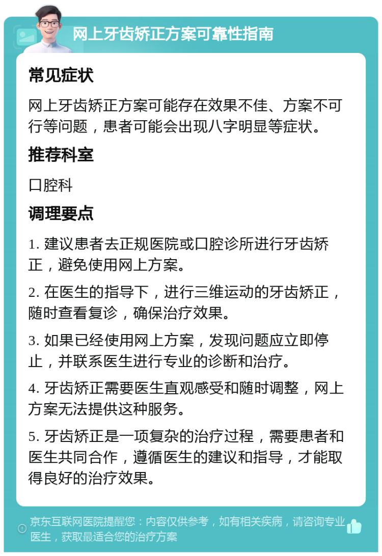 网上牙齿矫正方案可靠性指南 常见症状 网上牙齿矫正方案可能存在效果不佳、方案不可行等问题，患者可能会出现八字明显等症状。 推荐科室 口腔科 调理要点 1. 建议患者去正规医院或口腔诊所进行牙齿矫正，避免使用网上方案。 2. 在医生的指导下，进行三维运动的牙齿矫正，随时查看复诊，确保治疗效果。 3. 如果已经使用网上方案，发现问题应立即停止，并联系医生进行专业的诊断和治疗。 4. 牙齿矫正需要医生直观感受和随时调整，网上方案无法提供这种服务。 5. 牙齿矫正是一项复杂的治疗过程，需要患者和医生共同合作，遵循医生的建议和指导，才能取得良好的治疗效果。