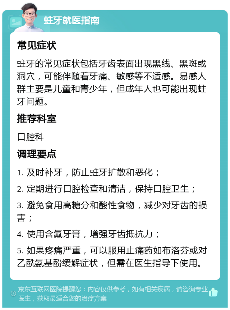 蛀牙就医指南 常见症状 蛀牙的常见症状包括牙齿表面出现黑线、黑斑或洞穴，可能伴随着牙痛、敏感等不适感。易感人群主要是儿童和青少年，但成年人也可能出现蛀牙问题。 推荐科室 口腔科 调理要点 1. 及时补牙，防止蛀牙扩散和恶化； 2. 定期进行口腔检查和清洁，保持口腔卫生； 3. 避免食用高糖分和酸性食物，减少对牙齿的损害； 4. 使用含氟牙膏，增强牙齿抵抗力； 5. 如果疼痛严重，可以服用止痛药如布洛芬或对乙酰氨基酚缓解症状，但需在医生指导下使用。