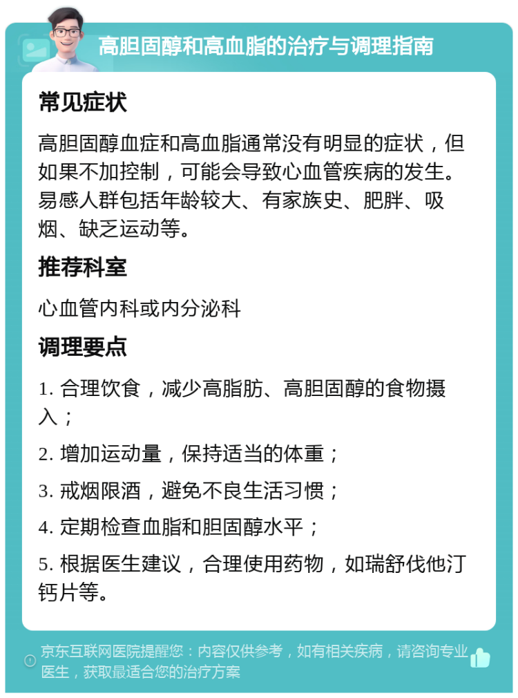 高胆固醇和高血脂的治疗与调理指南 常见症状 高胆固醇血症和高血脂通常没有明显的症状，但如果不加控制，可能会导致心血管疾病的发生。易感人群包括年龄较大、有家族史、肥胖、吸烟、缺乏运动等。 推荐科室 心血管内科或内分泌科 调理要点 1. 合理饮食，减少高脂肪、高胆固醇的食物摄入； 2. 增加运动量，保持适当的体重； 3. 戒烟限酒，避免不良生活习惯； 4. 定期检查血脂和胆固醇水平； 5. 根据医生建议，合理使用药物，如瑞舒伐他汀钙片等。