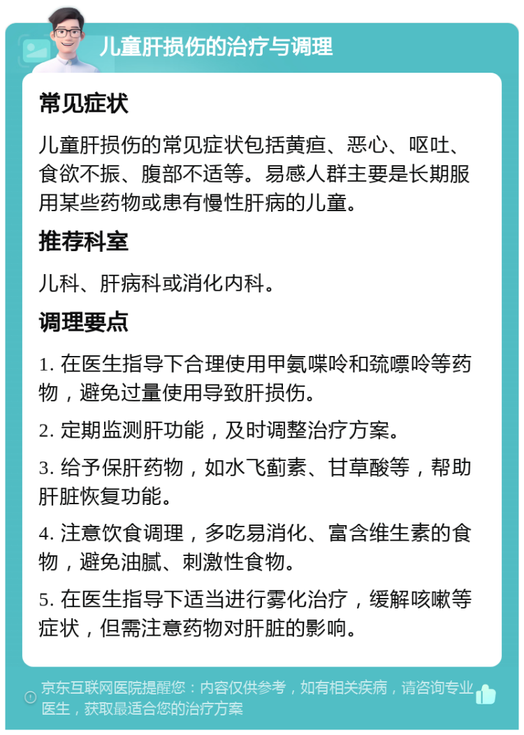 儿童肝损伤的治疗与调理 常见症状 儿童肝损伤的常见症状包括黄疸、恶心、呕吐、食欲不振、腹部不适等。易感人群主要是长期服用某些药物或患有慢性肝病的儿童。 推荐科室 儿科、肝病科或消化内科。 调理要点 1. 在医生指导下合理使用甲氨喋呤和巯嘌呤等药物，避免过量使用导致肝损伤。 2. 定期监测肝功能，及时调整治疗方案。 3. 给予保肝药物，如水飞蓟素、甘草酸等，帮助肝脏恢复功能。 4. 注意饮食调理，多吃易消化、富含维生素的食物，避免油腻、刺激性食物。 5. 在医生指导下适当进行雾化治疗，缓解咳嗽等症状，但需注意药物对肝脏的影响。