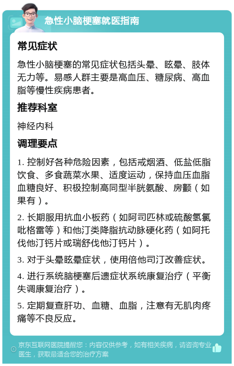 急性小脑梗塞就医指南 常见症状 急性小脑梗塞的常见症状包括头晕、眩晕、肢体无力等。易感人群主要是高血压、糖尿病、高血脂等慢性疾病患者。 推荐科室 神经内科 调理要点 1. 控制好各种危险因素，包括戒烟酒、低盐低脂饮食、多食蔬菜水果、适度运动，保持血压血脂血糖良好、积极控制高同型半胱氨酸、房颤（如果有）。 2. 长期服用抗血小板药（如阿司匹林或硫酸氢氯吡格雷等）和他汀类降脂抗动脉硬化药（如阿托伐他汀钙片或瑞舒伐他汀钙片）。 3. 对于头晕眩晕症状，使用倍他司汀改善症状。 4. 进行系统脑梗塞后遗症状系统康复治疗（平衡失调康复治疗）。 5. 定期复查肝功、血糖、血脂，注意有无肌肉疼痛等不良反应。