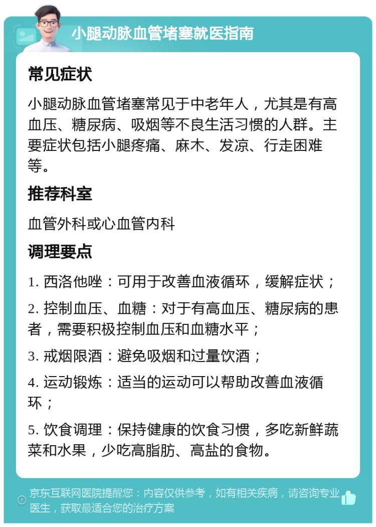 小腿动脉血管堵塞就医指南 常见症状 小腿动脉血管堵塞常见于中老年人，尤其是有高血压、糖尿病、吸烟等不良生活习惯的人群。主要症状包括小腿疼痛、麻木、发凉、行走困难等。 推荐科室 血管外科或心血管内科 调理要点 1. 西洛他唑：可用于改善血液循环，缓解症状； 2. 控制血压、血糖：对于有高血压、糖尿病的患者，需要积极控制血压和血糖水平； 3. 戒烟限酒：避免吸烟和过量饮酒； 4. 运动锻炼：适当的运动可以帮助改善血液循环； 5. 饮食调理：保持健康的饮食习惯，多吃新鲜蔬菜和水果，少吃高脂肪、高盐的食物。