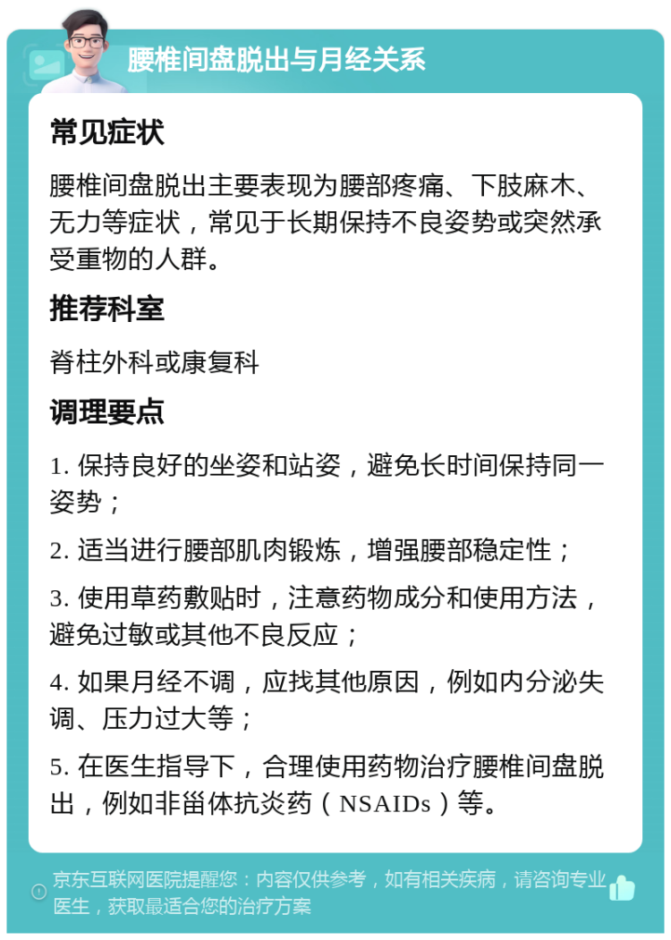 腰椎间盘脱出与月经关系 常见症状 腰椎间盘脱出主要表现为腰部疼痛、下肢麻木、无力等症状，常见于长期保持不良姿势或突然承受重物的人群。 推荐科室 脊柱外科或康复科 调理要点 1. 保持良好的坐姿和站姿，避免长时间保持同一姿势； 2. 适当进行腰部肌肉锻炼，增强腰部稳定性； 3. 使用草药敷贴时，注意药物成分和使用方法，避免过敏或其他不良反应； 4. 如果月经不调，应找其他原因，例如内分泌失调、压力过大等； 5. 在医生指导下，合理使用药物治疗腰椎间盘脱出，例如非甾体抗炎药（NSAIDs）等。