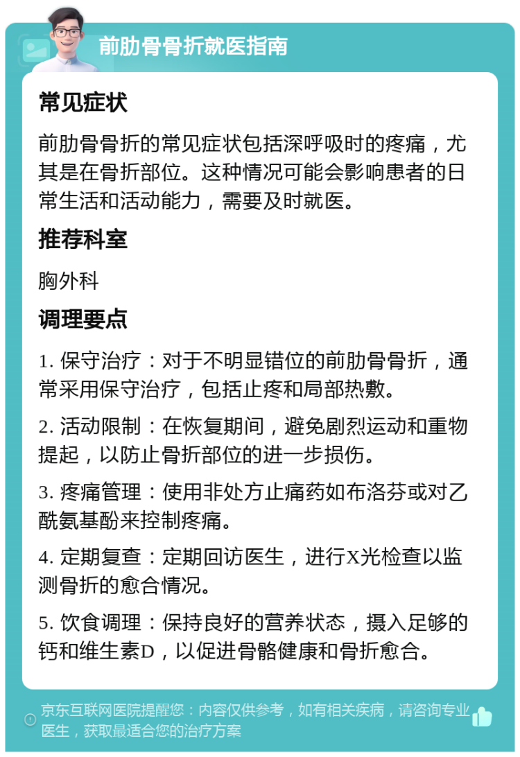 前肋骨骨折就医指南 常见症状 前肋骨骨折的常见症状包括深呼吸时的疼痛，尤其是在骨折部位。这种情况可能会影响患者的日常生活和活动能力，需要及时就医。 推荐科室 胸外科 调理要点 1. 保守治疗：对于不明显错位的前肋骨骨折，通常采用保守治疗，包括止疼和局部热敷。 2. 活动限制：在恢复期间，避免剧烈运动和重物提起，以防止骨折部位的进一步损伤。 3. 疼痛管理：使用非处方止痛药如布洛芬或对乙酰氨基酚来控制疼痛。 4. 定期复查：定期回访医生，进行X光检查以监测骨折的愈合情况。 5. 饮食调理：保持良好的营养状态，摄入足够的钙和维生素D，以促进骨骼健康和骨折愈合。