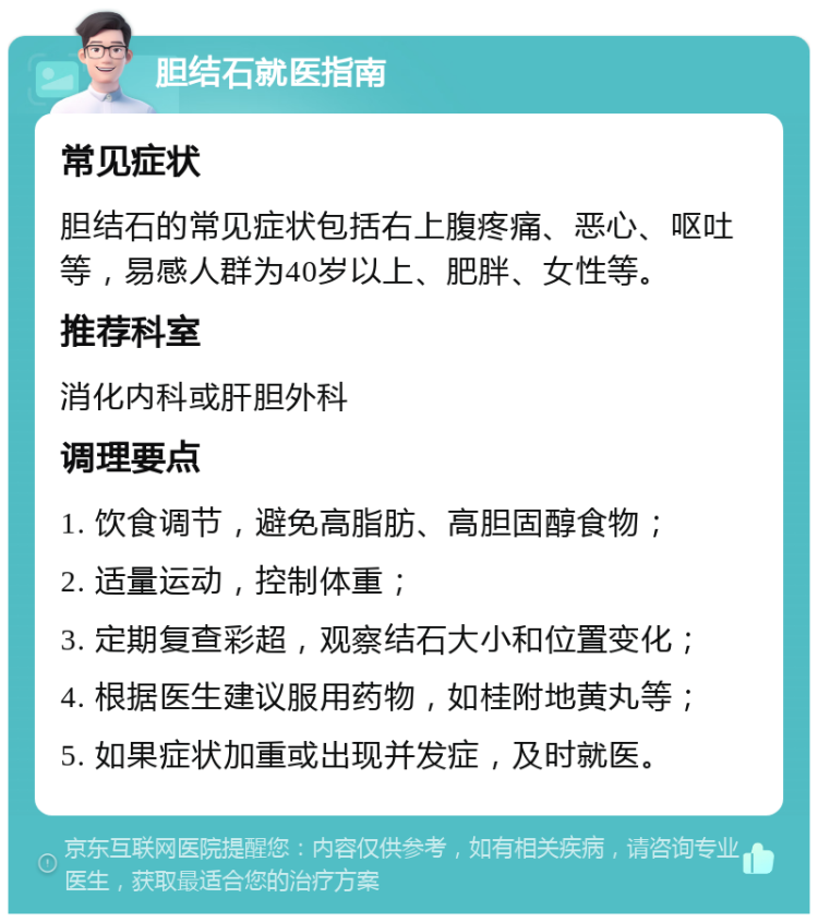 胆结石就医指南 常见症状 胆结石的常见症状包括右上腹疼痛、恶心、呕吐等，易感人群为40岁以上、肥胖、女性等。 推荐科室 消化内科或肝胆外科 调理要点 1. 饮食调节，避免高脂肪、高胆固醇食物； 2. 适量运动，控制体重； 3. 定期复查彩超，观察结石大小和位置变化； 4. 根据医生建议服用药物，如桂附地黄丸等； 5. 如果症状加重或出现并发症，及时就医。