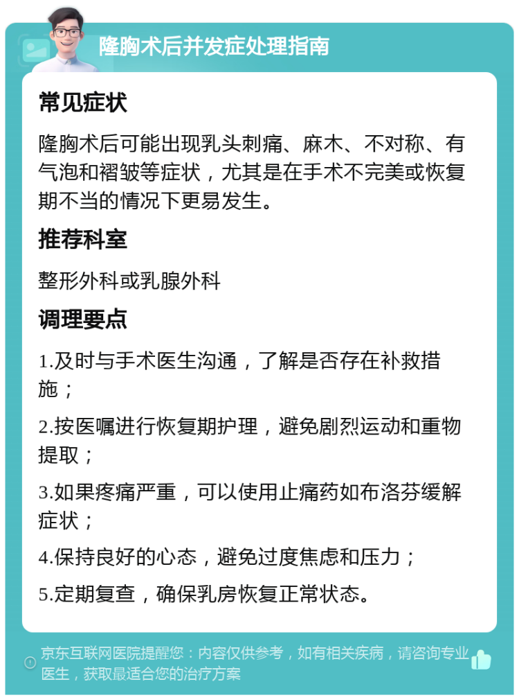 隆胸术后并发症处理指南 常见症状 隆胸术后可能出现乳头刺痛、麻木、不对称、有气泡和褶皱等症状，尤其是在手术不完美或恢复期不当的情况下更易发生。 推荐科室 整形外科或乳腺外科 调理要点 1.及时与手术医生沟通，了解是否存在补救措施； 2.按医嘱进行恢复期护理，避免剧烈运动和重物提取； 3.如果疼痛严重，可以使用止痛药如布洛芬缓解症状； 4.保持良好的心态，避免过度焦虑和压力； 5.定期复查，确保乳房恢复正常状态。