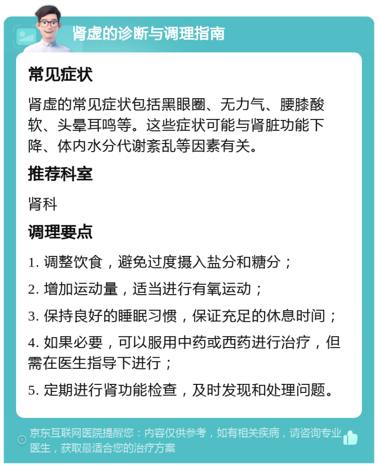 肾虚的诊断与调理指南 常见症状 肾虚的常见症状包括黑眼圈、无力气、腰膝酸软、头晕耳鸣等。这些症状可能与肾脏功能下降、体内水分代谢紊乱等因素有关。 推荐科室 肾科 调理要点 1. 调整饮食，避免过度摄入盐分和糖分； 2. 增加运动量，适当进行有氧运动； 3. 保持良好的睡眠习惯，保证充足的休息时间； 4. 如果必要，可以服用中药或西药进行治疗，但需在医生指导下进行； 5. 定期进行肾功能检查，及时发现和处理问题。