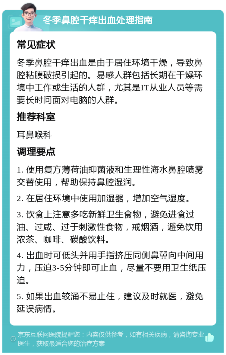 冬季鼻腔干痒出血处理指南 常见症状 冬季鼻腔干痒出血是由于居住环境干燥，导致鼻腔粘膜破损引起的。易感人群包括长期在干燥环境中工作或生活的人群，尤其是IT从业人员等需要长时间面对电脑的人群。 推荐科室 耳鼻喉科 调理要点 1. 使用复方薄荷油抑菌液和生理性海水鼻腔喷雾交替使用，帮助保持鼻腔湿润。 2. 在居住环境中使用加湿器，增加空气湿度。 3. 饮食上注意多吃新鲜卫生食物，避免进食过油、过咸、过于刺激性食物，戒烟酒，避免饮用浓茶、咖啡、碳酸饮料。 4. 出血时可低头并用手指挤压同侧鼻翼向中间用力，压迫3-5分钟即可止血，尽量不要用卫生纸压迫。 5. 如果出血较涌不易止住，建议及时就医，避免延误病情。