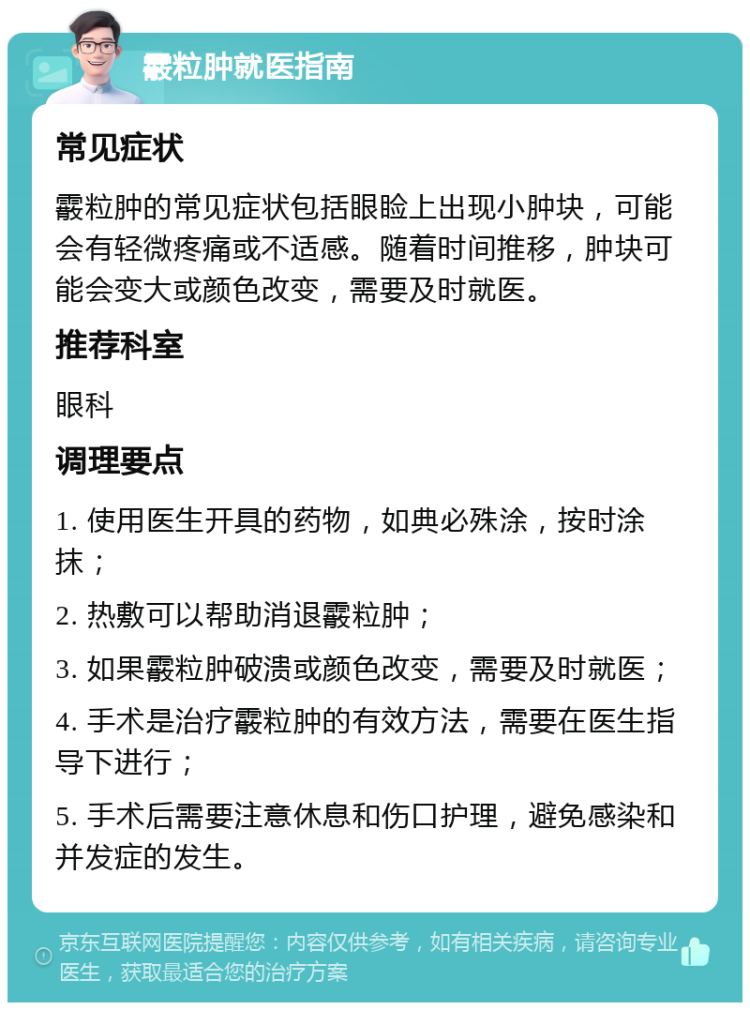 霰粒肿就医指南 常见症状 霰粒肿的常见症状包括眼睑上出现小肿块，可能会有轻微疼痛或不适感。随着时间推移，肿块可能会变大或颜色改变，需要及时就医。 推荐科室 眼科 调理要点 1. 使用医生开具的药物，如典必殊涂，按时涂抹； 2. 热敷可以帮助消退霰粒肿； 3. 如果霰粒肿破溃或颜色改变，需要及时就医； 4. 手术是治疗霰粒肿的有效方法，需要在医生指导下进行； 5. 手术后需要注意休息和伤口护理，避免感染和并发症的发生。