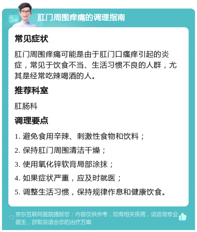 肛门周围痒痛的调理指南 常见症状 肛门周围痒痛可能是由于肛门口瘙痒引起的炎症，常见于饮食不当、生活习惯不良的人群，尤其是经常吃辣喝酒的人。 推荐科室 肛肠科 调理要点 1. 避免食用辛辣、刺激性食物和饮料； 2. 保持肛门周围清洁干燥； 3. 使用氧化锌软膏局部涂抹； 4. 如果症状严重，应及时就医； 5. 调整生活习惯，保持规律作息和健康饮食。