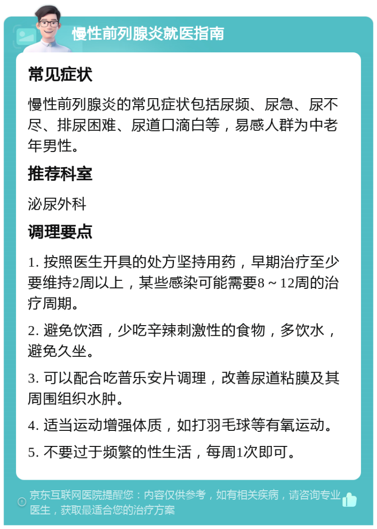 慢性前列腺炎就医指南 常见症状 慢性前列腺炎的常见症状包括尿频、尿急、尿不尽、排尿困难、尿道口滴白等，易感人群为中老年男性。 推荐科室 泌尿外科 调理要点 1. 按照医生开具的处方坚持用药，早期治疗至少要维持2周以上，某些感染可能需要8～12周的治疗周期。 2. 避免饮酒，少吃辛辣刺激性的食物，多饮水，避免久坐。 3. 可以配合吃普乐安片调理，改善尿道粘膜及其周围组织水肿。 4. 适当运动增强体质，如打羽毛球等有氧运动。 5. 不要过于频繁的性生活，每周1次即可。