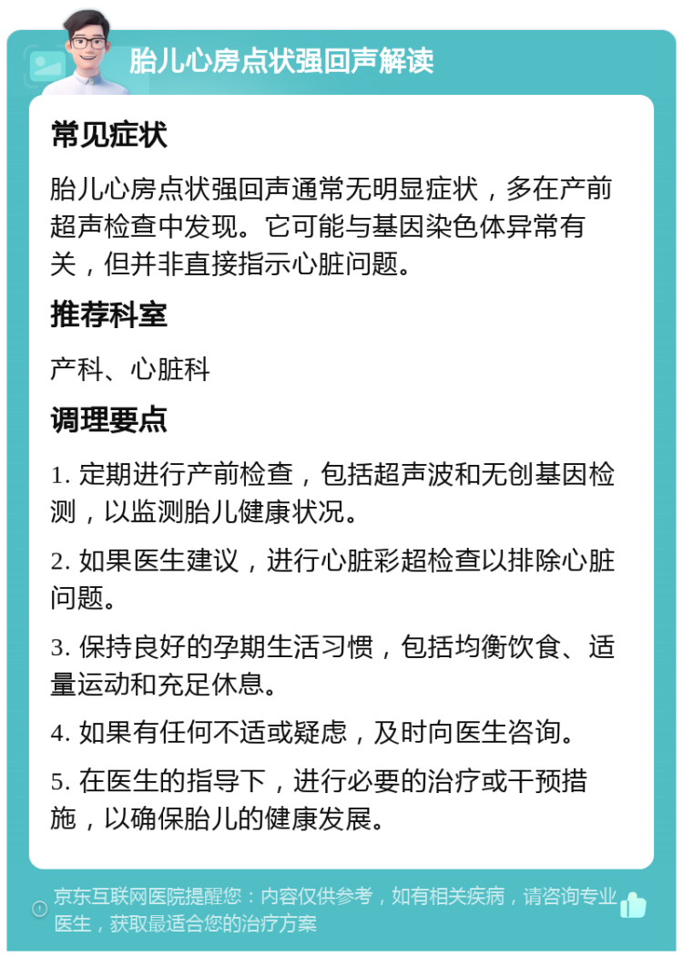 胎儿心房点状强回声解读 常见症状 胎儿心房点状强回声通常无明显症状，多在产前超声检查中发现。它可能与基因染色体异常有关，但并非直接指示心脏问题。 推荐科室 产科、心脏科 调理要点 1. 定期进行产前检查，包括超声波和无创基因检测，以监测胎儿健康状况。 2. 如果医生建议，进行心脏彩超检查以排除心脏问题。 3. 保持良好的孕期生活习惯，包括均衡饮食、适量运动和充足休息。 4. 如果有任何不适或疑虑，及时向医生咨询。 5. 在医生的指导下，进行必要的治疗或干预措施，以确保胎儿的健康发展。