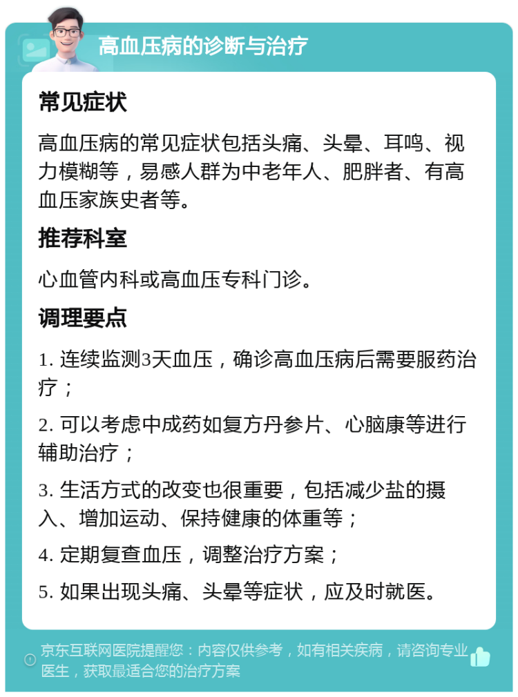 高血压病的诊断与治疗 常见症状 高血压病的常见症状包括头痛、头晕、耳鸣、视力模糊等，易感人群为中老年人、肥胖者、有高血压家族史者等。 推荐科室 心血管内科或高血压专科门诊。 调理要点 1. 连续监测3天血压，确诊高血压病后需要服药治疗； 2. 可以考虑中成药如复方丹参片、心脑康等进行辅助治疗； 3. 生活方式的改变也很重要，包括减少盐的摄入、增加运动、保持健康的体重等； 4. 定期复查血压，调整治疗方案； 5. 如果出现头痛、头晕等症状，应及时就医。