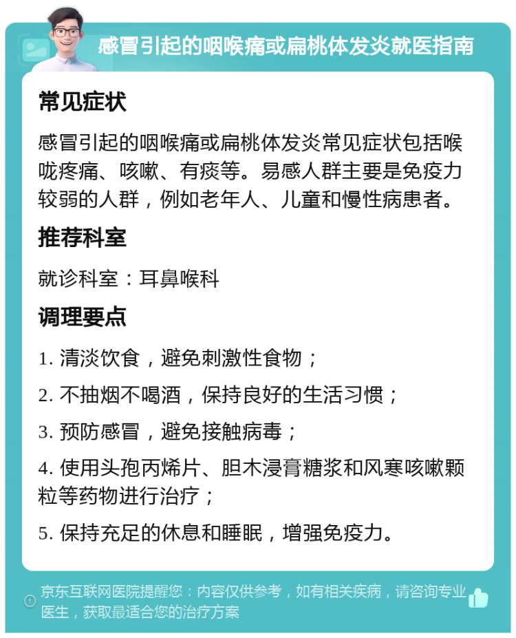 感冒引起的咽喉痛或扁桃体发炎就医指南 常见症状 感冒引起的咽喉痛或扁桃体发炎常见症状包括喉咙疼痛、咳嗽、有痰等。易感人群主要是免疫力较弱的人群，例如老年人、儿童和慢性病患者。 推荐科室 就诊科室：耳鼻喉科 调理要点 1. 清淡饮食，避免刺激性食物； 2. 不抽烟不喝酒，保持良好的生活习惯； 3. 预防感冒，避免接触病毒； 4. 使用头孢丙烯片、胆木浸膏糖浆和风寒咳嗽颗粒等药物进行治疗； 5. 保持充足的休息和睡眠，增强免疫力。