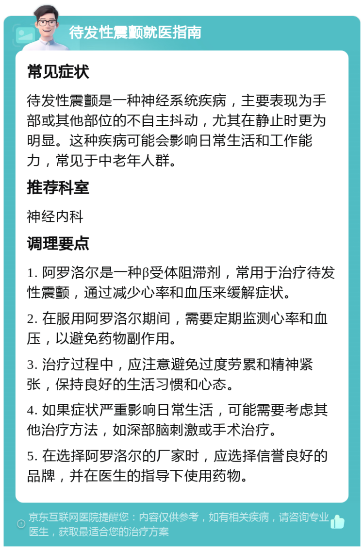 待发性震颤就医指南 常见症状 待发性震颤是一种神经系统疾病，主要表现为手部或其他部位的不自主抖动，尤其在静止时更为明显。这种疾病可能会影响日常生活和工作能力，常见于中老年人群。 推荐科室 神经内科 调理要点 1. 阿罗洛尔是一种β受体阻滞剂，常用于治疗待发性震颤，通过减少心率和血压来缓解症状。 2. 在服用阿罗洛尔期间，需要定期监测心率和血压，以避免药物副作用。 3. 治疗过程中，应注意避免过度劳累和精神紧张，保持良好的生活习惯和心态。 4. 如果症状严重影响日常生活，可能需要考虑其他治疗方法，如深部脑刺激或手术治疗。 5. 在选择阿罗洛尔的厂家时，应选择信誉良好的品牌，并在医生的指导下使用药物。