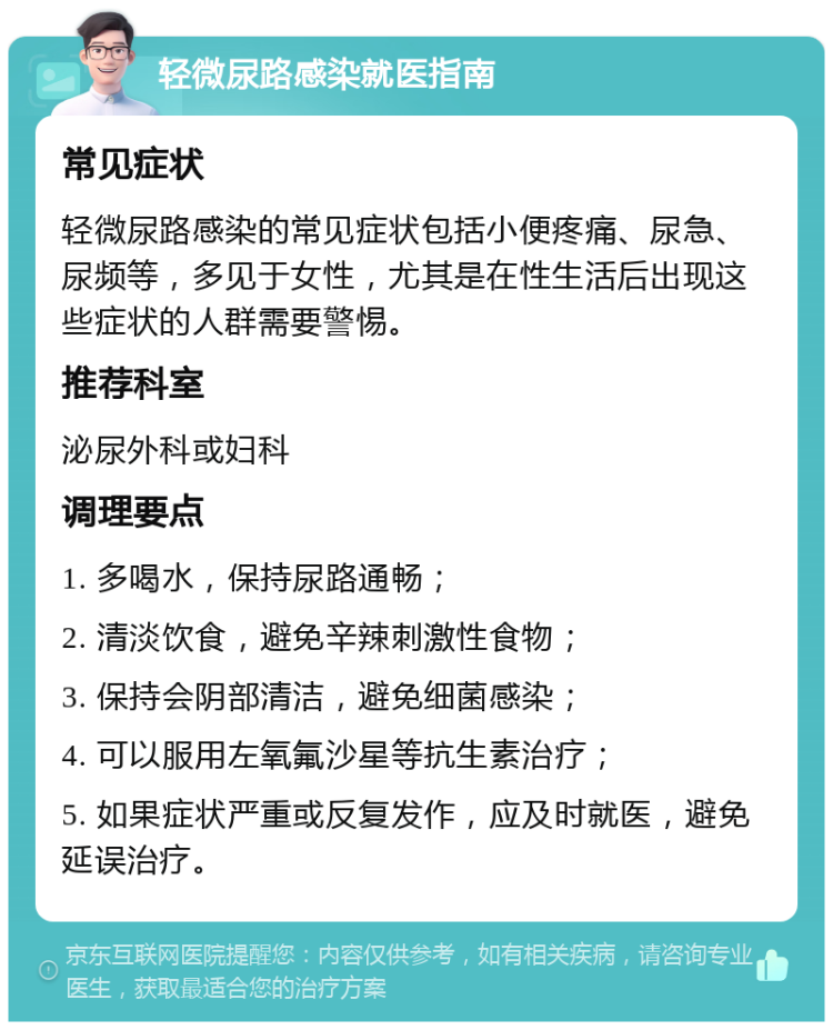 轻微尿路感染就医指南 常见症状 轻微尿路感染的常见症状包括小便疼痛、尿急、尿频等，多见于女性，尤其是在性生活后出现这些症状的人群需要警惕。 推荐科室 泌尿外科或妇科 调理要点 1. 多喝水，保持尿路通畅； 2. 清淡饮食，避免辛辣刺激性食物； 3. 保持会阴部清洁，避免细菌感染； 4. 可以服用左氧氟沙星等抗生素治疗； 5. 如果症状严重或反复发作，应及时就医，避免延误治疗。