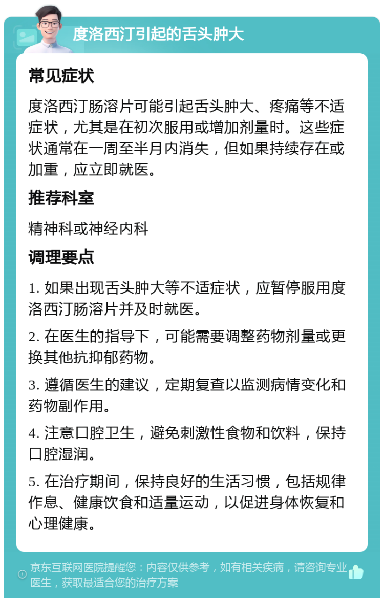 度洛西汀引起的舌头肿大 常见症状 度洛西汀肠溶片可能引起舌头肿大、疼痛等不适症状，尤其是在初次服用或增加剂量时。这些症状通常在一周至半月内消失，但如果持续存在或加重，应立即就医。 推荐科室 精神科或神经内科 调理要点 1. 如果出现舌头肿大等不适症状，应暂停服用度洛西汀肠溶片并及时就医。 2. 在医生的指导下，可能需要调整药物剂量或更换其他抗抑郁药物。 3. 遵循医生的建议，定期复查以监测病情变化和药物副作用。 4. 注意口腔卫生，避免刺激性食物和饮料，保持口腔湿润。 5. 在治疗期间，保持良好的生活习惯，包括规律作息、健康饮食和适量运动，以促进身体恢复和心理健康。