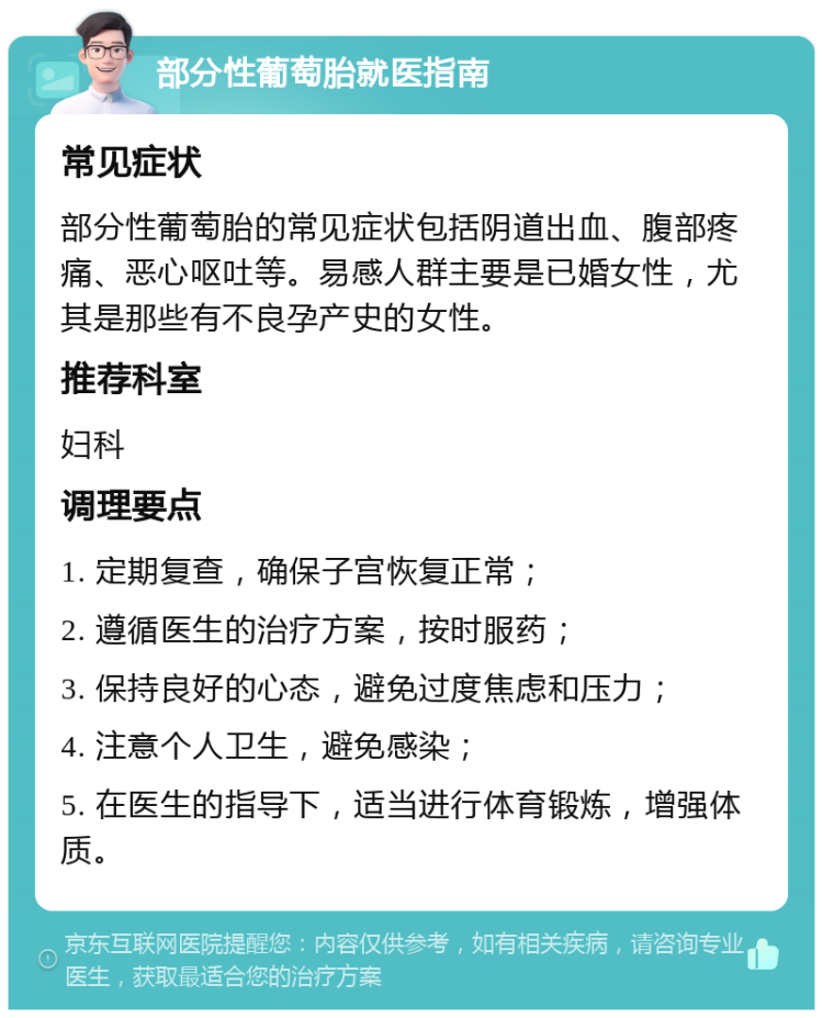 部分性葡萄胎就医指南 常见症状 部分性葡萄胎的常见症状包括阴道出血、腹部疼痛、恶心呕吐等。易感人群主要是已婚女性，尤其是那些有不良孕产史的女性。 推荐科室 妇科 调理要点 1. 定期复查，确保子宫恢复正常； 2. 遵循医生的治疗方案，按时服药； 3. 保持良好的心态，避免过度焦虑和压力； 4. 注意个人卫生，避免感染； 5. 在医生的指导下，适当进行体育锻炼，增强体质。