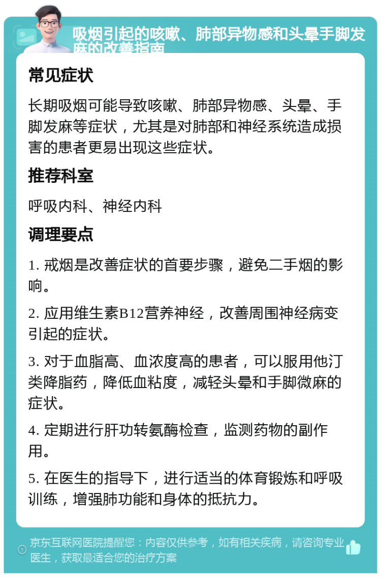 吸烟引起的咳嗽、肺部异物感和头晕手脚发麻的改善指南 常见症状 长期吸烟可能导致咳嗽、肺部异物感、头晕、手脚发麻等症状，尤其是对肺部和神经系统造成损害的患者更易出现这些症状。 推荐科室 呼吸内科、神经内科 调理要点 1. 戒烟是改善症状的首要步骤，避免二手烟的影响。 2. 应用维生素B12营养神经，改善周围神经病变引起的症状。 3. 对于血脂高、血浓度高的患者，可以服用他汀类降脂药，降低血粘度，减轻头晕和手脚微麻的症状。 4. 定期进行肝功转氨酶检查，监测药物的副作用。 5. 在医生的指导下，进行适当的体育锻炼和呼吸训练，增强肺功能和身体的抵抗力。