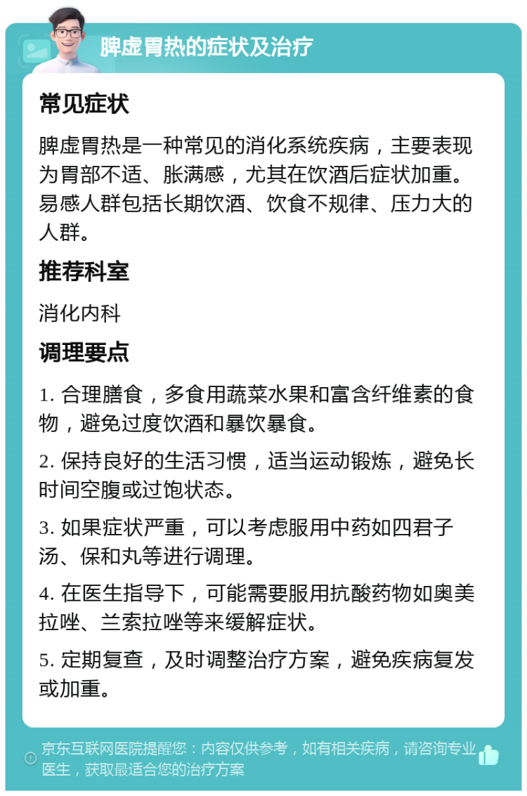 脾虚胃热的症状及治疗 常见症状 脾虚胃热是一种常见的消化系统疾病，主要表现为胃部不适、胀满感，尤其在饮酒后症状加重。易感人群包括长期饮酒、饮食不规律、压力大的人群。 推荐科室 消化内科 调理要点 1. 合理膳食，多食用蔬菜水果和富含纤维素的食物，避免过度饮酒和暴饮暴食。 2. 保持良好的生活习惯，适当运动锻炼，避免长时间空腹或过饱状态。 3. 如果症状严重，可以考虑服用中药如四君子汤、保和丸等进行调理。 4. 在医生指导下，可能需要服用抗酸药物如奥美拉唑、兰索拉唑等来缓解症状。 5. 定期复查，及时调整治疗方案，避免疾病复发或加重。