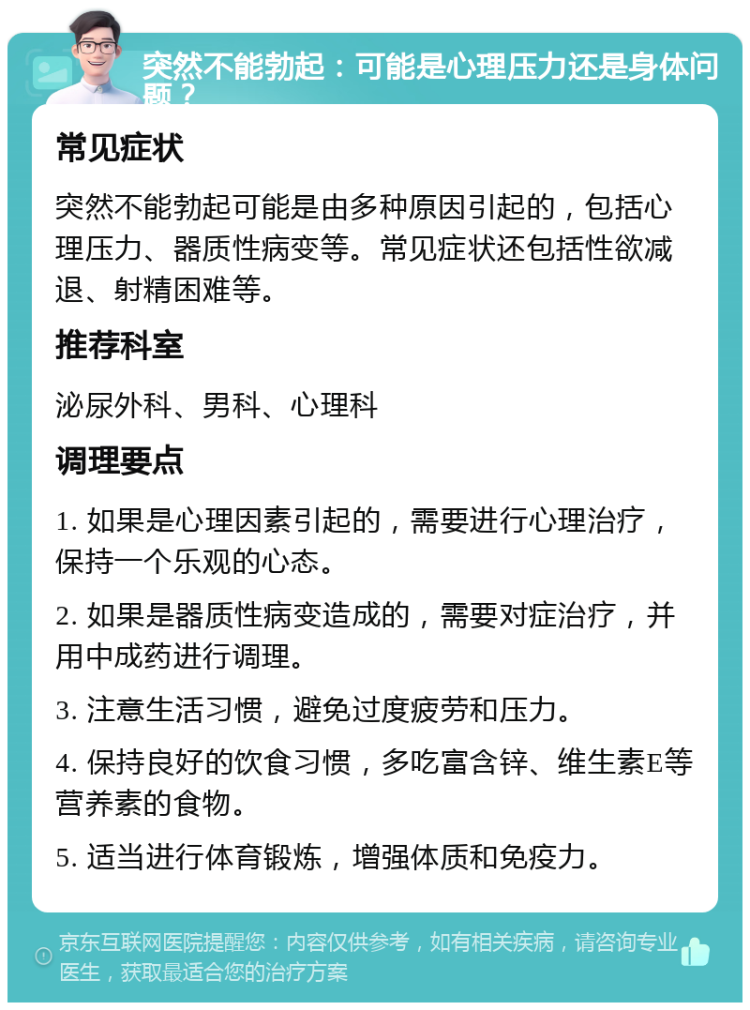 突然不能勃起：可能是心理压力还是身体问题？ 常见症状 突然不能勃起可能是由多种原因引起的，包括心理压力、器质性病变等。常见症状还包括性欲减退、射精困难等。 推荐科室 泌尿外科、男科、心理科 调理要点 1. 如果是心理因素引起的，需要进行心理治疗，保持一个乐观的心态。 2. 如果是器质性病变造成的，需要对症治疗，并用中成药进行调理。 3. 注意生活习惯，避免过度疲劳和压力。 4. 保持良好的饮食习惯，多吃富含锌、维生素E等营养素的食物。 5. 适当进行体育锻炼，增强体质和免疫力。