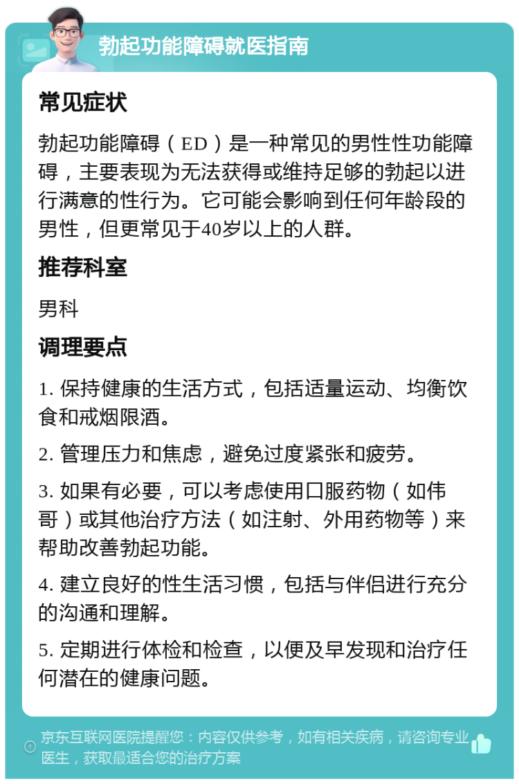 勃起功能障碍就医指南 常见症状 勃起功能障碍（ED）是一种常见的男性性功能障碍，主要表现为无法获得或维持足够的勃起以进行满意的性行为。它可能会影响到任何年龄段的男性，但更常见于40岁以上的人群。 推荐科室 男科 调理要点 1. 保持健康的生活方式，包括适量运动、均衡饮食和戒烟限酒。 2. 管理压力和焦虑，避免过度紧张和疲劳。 3. 如果有必要，可以考虑使用口服药物（如伟哥）或其他治疗方法（如注射、外用药物等）来帮助改善勃起功能。 4. 建立良好的性生活习惯，包括与伴侣进行充分的沟通和理解。 5. 定期进行体检和检查，以便及早发现和治疗任何潜在的健康问题。