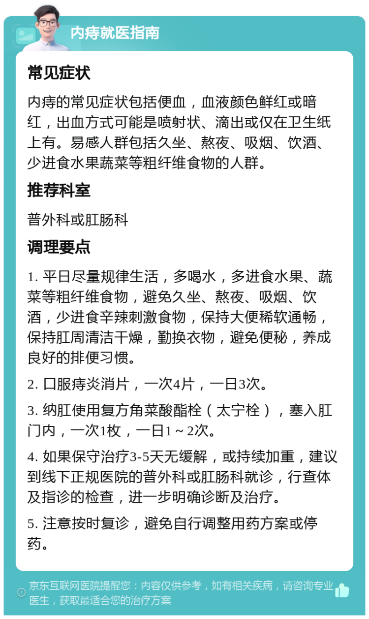 内痔就医指南 常见症状 内痔的常见症状包括便血，血液颜色鲜红或暗红，出血方式可能是喷射状、滴出或仅在卫生纸上有。易感人群包括久坐、熬夜、吸烟、饮酒、少进食水果蔬菜等粗纤维食物的人群。 推荐科室 普外科或肛肠科 调理要点 1. 平日尽量规律生活，多喝水，多进食水果、蔬菜等粗纤维食物，避免久坐、熬夜、吸烟、饮酒，少进食辛辣刺激食物，保持大便稀软通畅，保持肛周清洁干燥，勤换衣物，避免便秘，养成良好的排便习惯。 2. 口服痔炎消片，一次4片，一日3次。 3. 纳肛使用复方角菜酸酯栓（太宁栓），塞入肛门内，一次1枚，一日1～2次。 4. 如果保守治疗3-5天无缓解，或持续加重，建议到线下正规医院的普外科或肛肠科就诊，行查体及指诊的检查，进一步明确诊断及治疗。 5. 注意按时复诊，避免自行调整用药方案或停药。