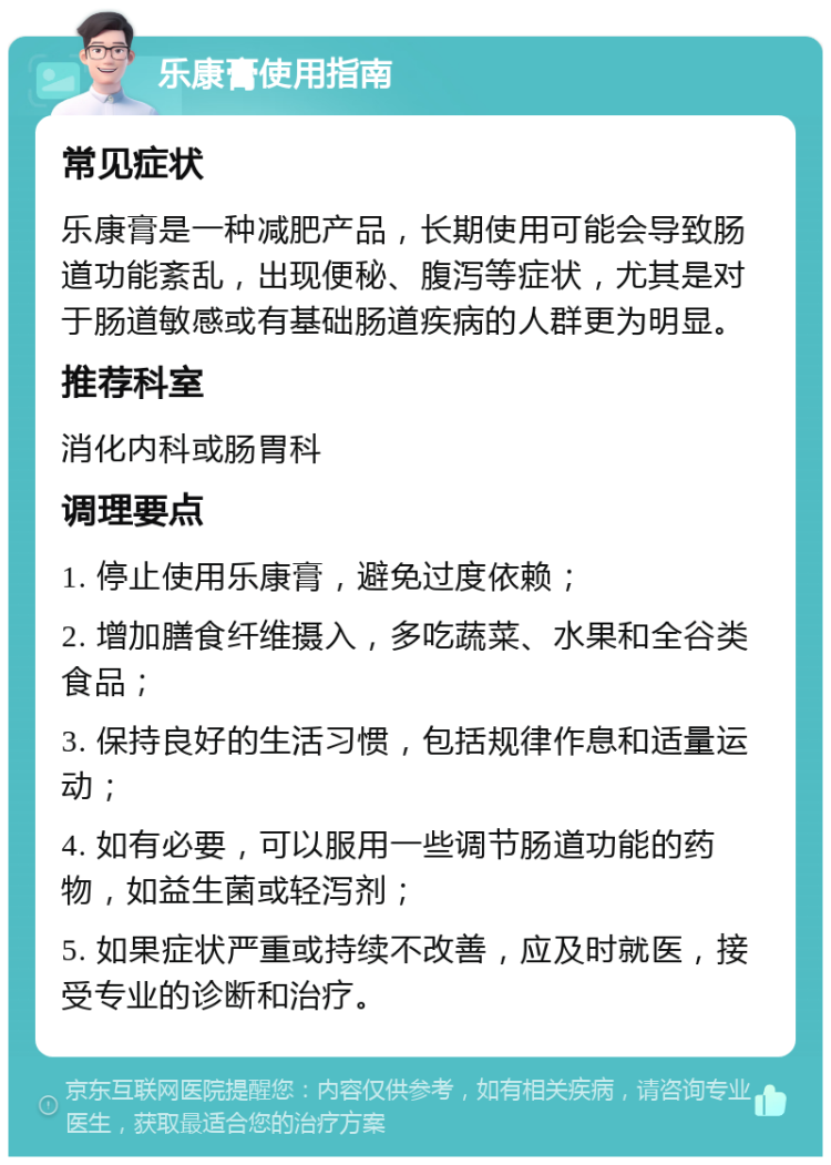 乐康膏使用指南 常见症状 乐康膏是一种减肥产品，长期使用可能会导致肠道功能紊乱，出现便秘、腹泻等症状，尤其是对于肠道敏感或有基础肠道疾病的人群更为明显。 推荐科室 消化内科或肠胃科 调理要点 1. 停止使用乐康膏，避免过度依赖； 2. 增加膳食纤维摄入，多吃蔬菜、水果和全谷类食品； 3. 保持良好的生活习惯，包括规律作息和适量运动； 4. 如有必要，可以服用一些调节肠道功能的药物，如益生菌或轻泻剂； 5. 如果症状严重或持续不改善，应及时就医，接受专业的诊断和治疗。