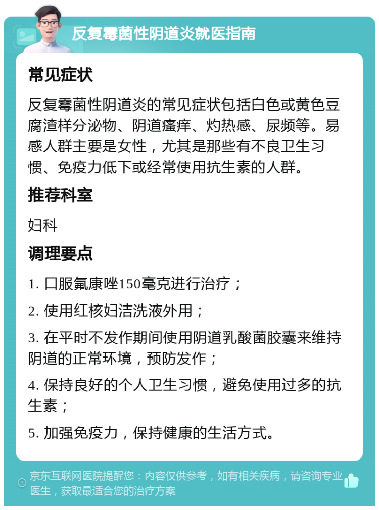 反复霉菌性阴道炎就医指南 常见症状 反复霉菌性阴道炎的常见症状包括白色或黄色豆腐渣样分泌物、阴道瘙痒、灼热感、尿频等。易感人群主要是女性，尤其是那些有不良卫生习惯、免疫力低下或经常使用抗生素的人群。 推荐科室 妇科 调理要点 1. 口服氟康唑150毫克进行治疗； 2. 使用红核妇洁洗液外用； 3. 在平时不发作期间使用阴道乳酸菌胶囊来维持阴道的正常环境，预防发作； 4. 保持良好的个人卫生习惯，避免使用过多的抗生素； 5. 加强免疫力，保持健康的生活方式。