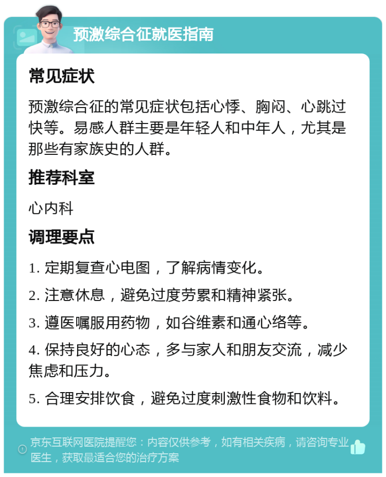 预激综合征就医指南 常见症状 预激综合征的常见症状包括心悸、胸闷、心跳过快等。易感人群主要是年轻人和中年人，尤其是那些有家族史的人群。 推荐科室 心内科 调理要点 1. 定期复查心电图，了解病情变化。 2. 注意休息，避免过度劳累和精神紧张。 3. 遵医嘱服用药物，如谷维素和通心络等。 4. 保持良好的心态，多与家人和朋友交流，减少焦虑和压力。 5. 合理安排饮食，避免过度刺激性食物和饮料。