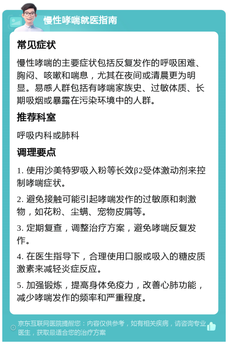 慢性哮喘就医指南 常见症状 慢性哮喘的主要症状包括反复发作的呼吸困难、胸闷、咳嗽和喘息，尤其在夜间或清晨更为明显。易感人群包括有哮喘家族史、过敏体质、长期吸烟或暴露在污染环境中的人群。 推荐科室 呼吸内科或肺科 调理要点 1. 使用沙美特罗吸入粉等长效β2受体激动剂来控制哮喘症状。 2. 避免接触可能引起哮喘发作的过敏原和刺激物，如花粉、尘螨、宠物皮屑等。 3. 定期复查，调整治疗方案，避免哮喘反复发作。 4. 在医生指导下，合理使用口服或吸入的糖皮质激素来减轻炎症反应。 5. 加强锻炼，提高身体免疫力，改善心肺功能，减少哮喘发作的频率和严重程度。