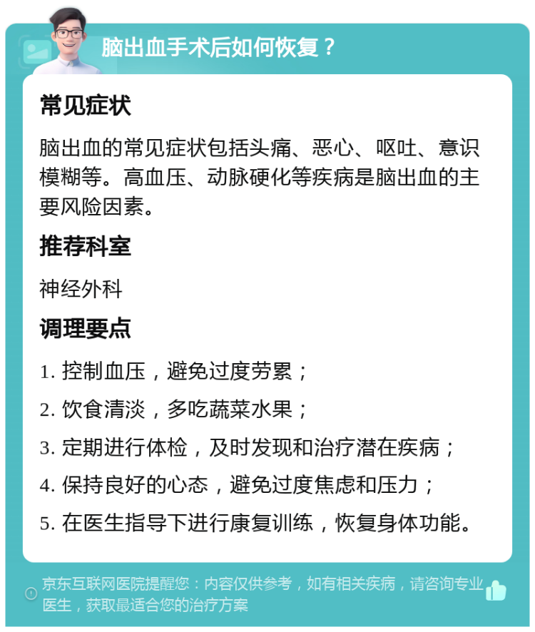 脑出血手术后如何恢复？ 常见症状 脑出血的常见症状包括头痛、恶心、呕吐、意识模糊等。高血压、动脉硬化等疾病是脑出血的主要风险因素。 推荐科室 神经外科 调理要点 1. 控制血压，避免过度劳累； 2. 饮食清淡，多吃蔬菜水果； 3. 定期进行体检，及时发现和治疗潜在疾病； 4. 保持良好的心态，避免过度焦虑和压力； 5. 在医生指导下进行康复训练，恢复身体功能。