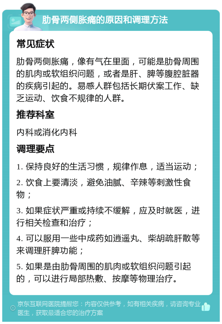 肋骨两侧胀痛的原因和调理方法 常见症状 肋骨两侧胀痛，像有气在里面，可能是肋骨周围的肌肉或软组织问题，或者是肝、脾等腹腔脏器的疾病引起的。易感人群包括长期伏案工作、缺乏运动、饮食不规律的人群。 推荐科室 内科或消化内科 调理要点 1. 保持良好的生活习惯，规律作息，适当运动； 2. 饮食上要清淡，避免油腻、辛辣等刺激性食物； 3. 如果症状严重或持续不缓解，应及时就医，进行相关检查和治疗； 4. 可以服用一些中成药如逍遥丸、柴胡疏肝散等来调理肝脾功能； 5. 如果是由肋骨周围的肌肉或软组织问题引起的，可以进行局部热敷、按摩等物理治疗。