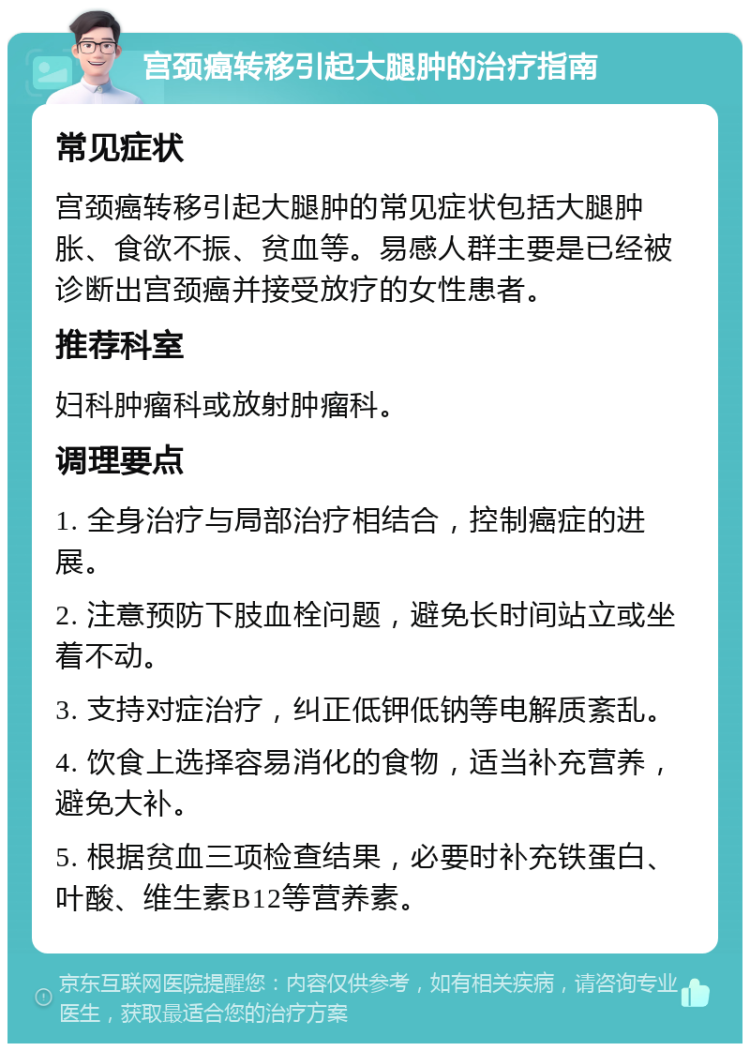 宫颈癌转移引起大腿肿的治疗指南 常见症状 宫颈癌转移引起大腿肿的常见症状包括大腿肿胀、食欲不振、贫血等。易感人群主要是已经被诊断出宫颈癌并接受放疗的女性患者。 推荐科室 妇科肿瘤科或放射肿瘤科。 调理要点 1. 全身治疗与局部治疗相结合，控制癌症的进展。 2. 注意预防下肢血栓问题，避免长时间站立或坐着不动。 3. 支持对症治疗，纠正低钾低钠等电解质紊乱。 4. 饮食上选择容易消化的食物，适当补充营养，避免大补。 5. 根据贫血三项检查结果，必要时补充铁蛋白、叶酸、维生素B12等营养素。