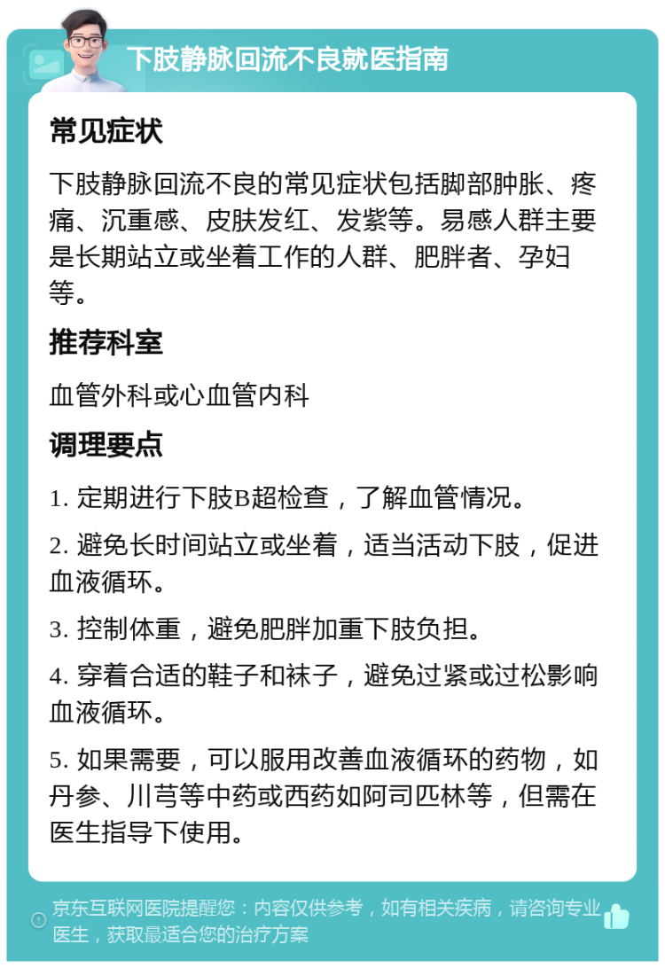 下肢静脉回流不良就医指南 常见症状 下肢静脉回流不良的常见症状包括脚部肿胀、疼痛、沉重感、皮肤发红、发紫等。易感人群主要是长期站立或坐着工作的人群、肥胖者、孕妇等。 推荐科室 血管外科或心血管内科 调理要点 1. 定期进行下肢B超检查，了解血管情况。 2. 避免长时间站立或坐着，适当活动下肢，促进血液循环。 3. 控制体重，避免肥胖加重下肢负担。 4. 穿着合适的鞋子和袜子，避免过紧或过松影响血液循环。 5. 如果需要，可以服用改善血液循环的药物，如丹参、川芎等中药或西药如阿司匹林等，但需在医生指导下使用。