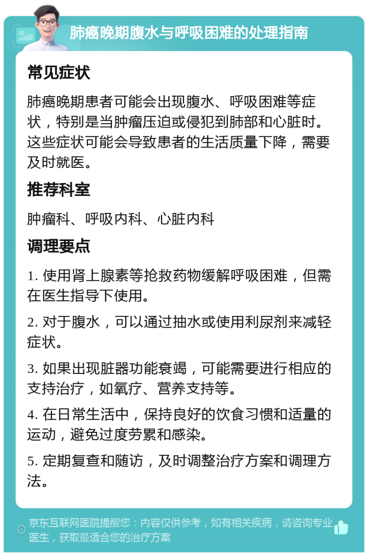 肺癌晚期腹水与呼吸困难的处理指南 常见症状 肺癌晚期患者可能会出现腹水、呼吸困难等症状，特别是当肿瘤压迫或侵犯到肺部和心脏时。这些症状可能会导致患者的生活质量下降，需要及时就医。 推荐科室 肿瘤科、呼吸内科、心脏内科 调理要点 1. 使用肾上腺素等抢救药物缓解呼吸困难，但需在医生指导下使用。 2. 对于腹水，可以通过抽水或使用利尿剂来减轻症状。 3. 如果出现脏器功能衰竭，可能需要进行相应的支持治疗，如氧疗、营养支持等。 4. 在日常生活中，保持良好的饮食习惯和适量的运动，避免过度劳累和感染。 5. 定期复查和随访，及时调整治疗方案和调理方法。