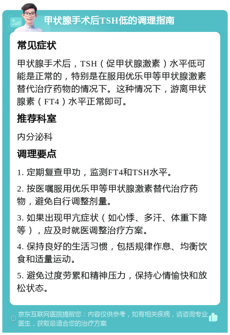 甲状腺手术后TSH低的调理指南 常见症状 甲状腺手术后，TSH（促甲状腺激素）水平低可能是正常的，特别是在服用优乐甲等甲状腺激素替代治疗药物的情况下。这种情况下，游离甲状腺素（FT4）水平正常即可。 推荐科室 内分泌科 调理要点 1. 定期复查甲功，监测FT4和TSH水平。 2. 按医嘱服用优乐甲等甲状腺激素替代治疗药物，避免自行调整剂量。 3. 如果出现甲亢症状（如心悸、多汗、体重下降等），应及时就医调整治疗方案。 4. 保持良好的生活习惯，包括规律作息、均衡饮食和适量运动。 5. 避免过度劳累和精神压力，保持心情愉快和放松状态。