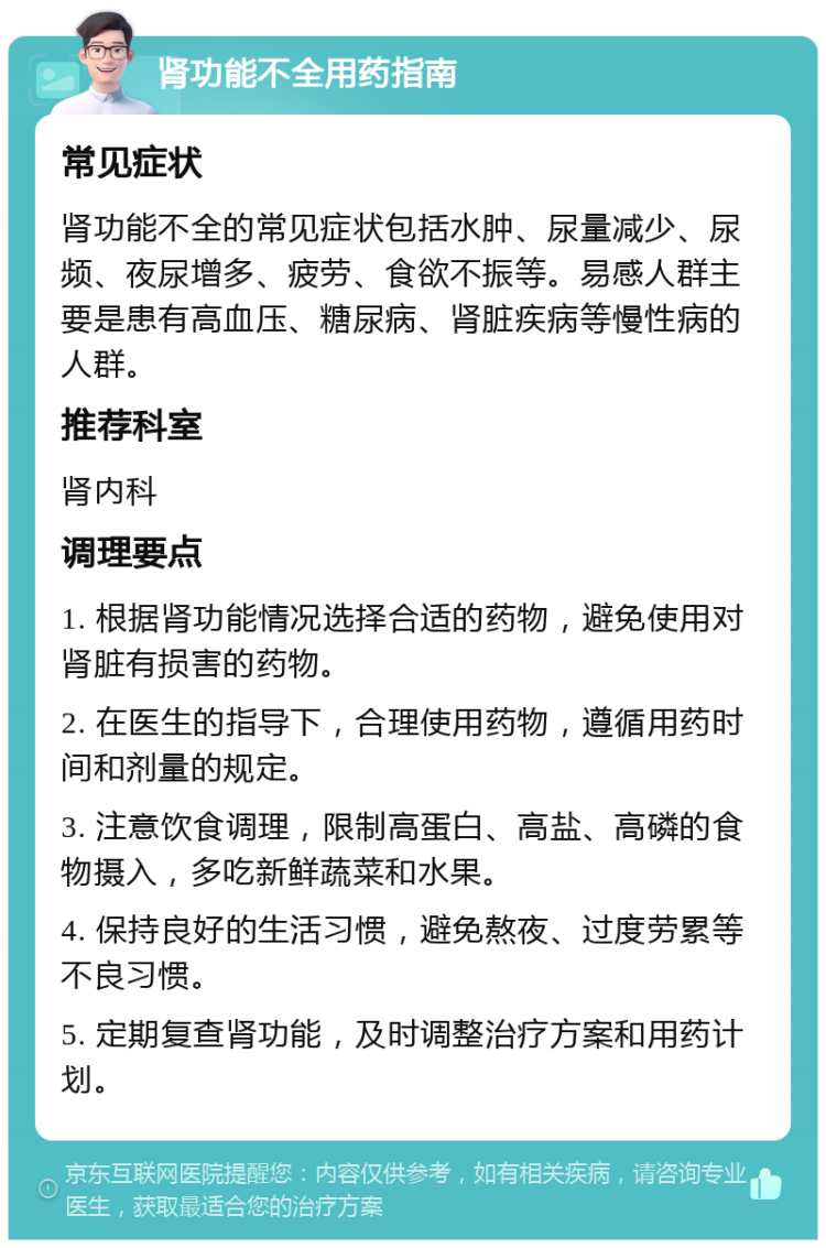 肾功能不全用药指南 常见症状 肾功能不全的常见症状包括水肿、尿量减少、尿频、夜尿增多、疲劳、食欲不振等。易感人群主要是患有高血压、糖尿病、肾脏疾病等慢性病的人群。 推荐科室 肾内科 调理要点 1. 根据肾功能情况选择合适的药物，避免使用对肾脏有损害的药物。 2. 在医生的指导下，合理使用药物，遵循用药时间和剂量的规定。 3. 注意饮食调理，限制高蛋白、高盐、高磷的食物摄入，多吃新鲜蔬菜和水果。 4. 保持良好的生活习惯，避免熬夜、过度劳累等不良习惯。 5. 定期复查肾功能，及时调整治疗方案和用药计划。