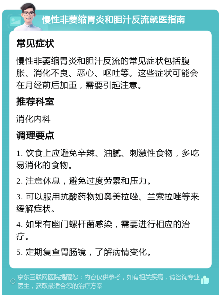 慢性非萎缩胃炎和胆汁反流就医指南 常见症状 慢性非萎缩胃炎和胆汁反流的常见症状包括腹胀、消化不良、恶心、呕吐等。这些症状可能会在月经前后加重，需要引起注意。 推荐科室 消化内科 调理要点 1. 饮食上应避免辛辣、油腻、刺激性食物，多吃易消化的食物。 2. 注意休息，避免过度劳累和压力。 3. 可以服用抗酸药物如奥美拉唑、兰索拉唑等来缓解症状。 4. 如果有幽门螺杆菌感染，需要进行相应的治疗。 5. 定期复查胃肠镜，了解病情变化。