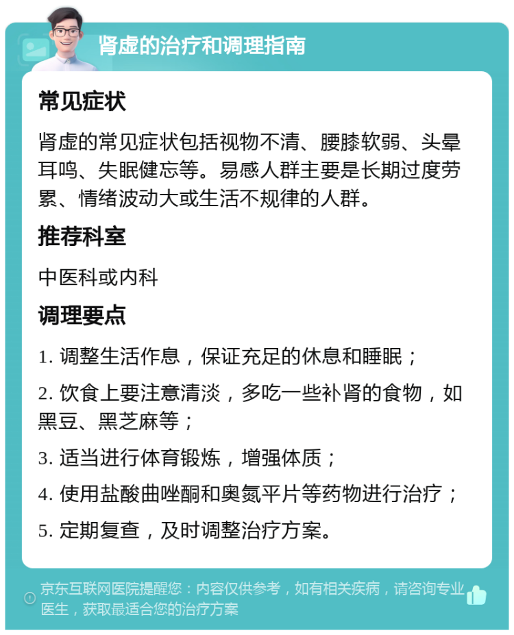 肾虚的治疗和调理指南 常见症状 肾虚的常见症状包括视物不清、腰膝软弱、头晕耳鸣、失眠健忘等。易感人群主要是长期过度劳累、情绪波动大或生活不规律的人群。 推荐科室 中医科或内科 调理要点 1. 调整生活作息，保证充足的休息和睡眠； 2. 饮食上要注意清淡，多吃一些补肾的食物，如黑豆、黑芝麻等； 3. 适当进行体育锻炼，增强体质； 4. 使用盐酸曲唑酮和奥氮平片等药物进行治疗； 5. 定期复查，及时调整治疗方案。