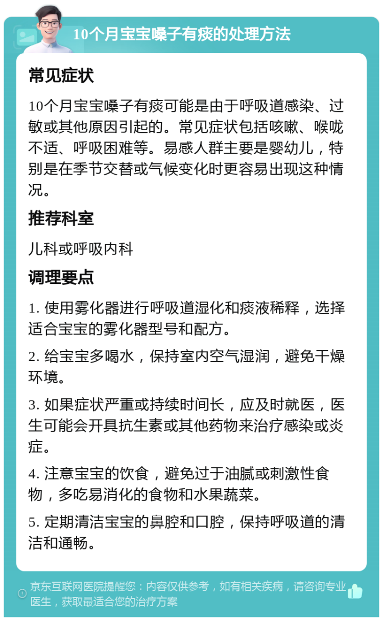 10个月宝宝嗓子有痰的处理方法 常见症状 10个月宝宝嗓子有痰可能是由于呼吸道感染、过敏或其他原因引起的。常见症状包括咳嗽、喉咙不适、呼吸困难等。易感人群主要是婴幼儿，特别是在季节交替或气候变化时更容易出现这种情况。 推荐科室 儿科或呼吸内科 调理要点 1. 使用雾化器进行呼吸道湿化和痰液稀释，选择适合宝宝的雾化器型号和配方。 2. 给宝宝多喝水，保持室内空气湿润，避免干燥环境。 3. 如果症状严重或持续时间长，应及时就医，医生可能会开具抗生素或其他药物来治疗感染或炎症。 4. 注意宝宝的饮食，避免过于油腻或刺激性食物，多吃易消化的食物和水果蔬菜。 5. 定期清洁宝宝的鼻腔和口腔，保持呼吸道的清洁和通畅。