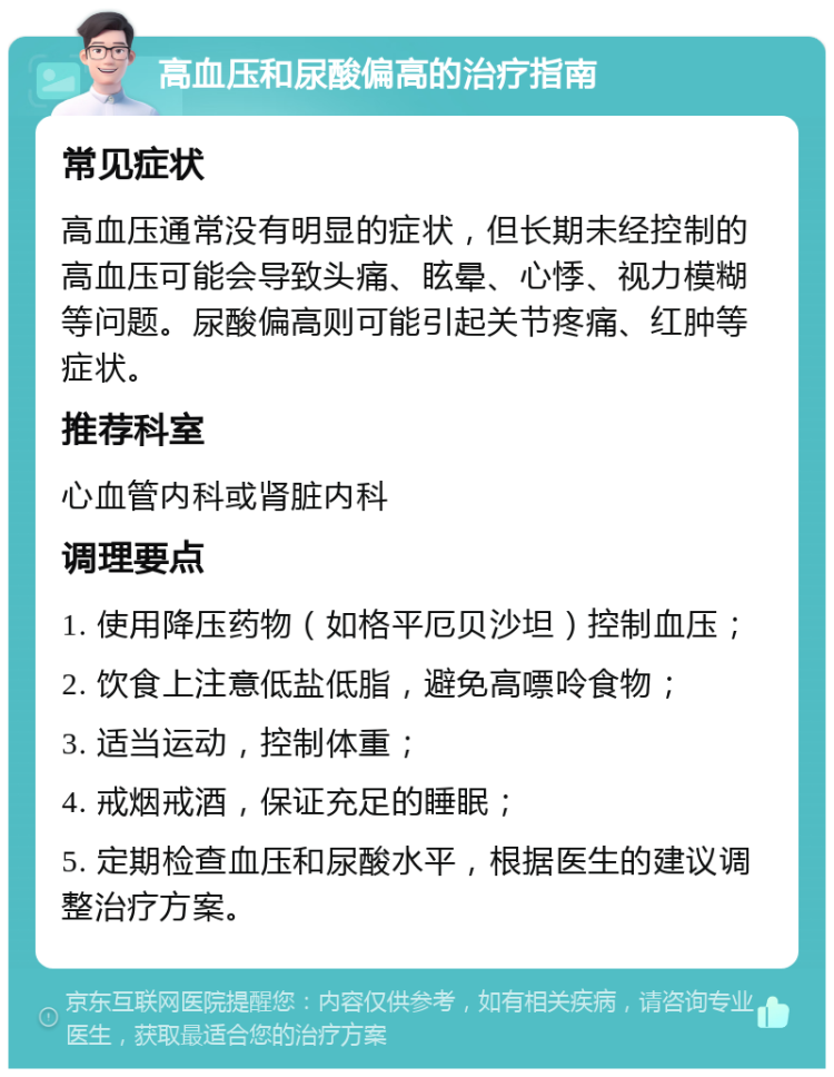 高血压和尿酸偏高的治疗指南 常见症状 高血压通常没有明显的症状，但长期未经控制的高血压可能会导致头痛、眩晕、心悸、视力模糊等问题。尿酸偏高则可能引起关节疼痛、红肿等症状。 推荐科室 心血管内科或肾脏内科 调理要点 1. 使用降压药物（如格平厄贝沙坦）控制血压； 2. 饮食上注意低盐低脂，避免高嘌呤食物； 3. 适当运动，控制体重； 4. 戒烟戒酒，保证充足的睡眠； 5. 定期检查血压和尿酸水平，根据医生的建议调整治疗方案。