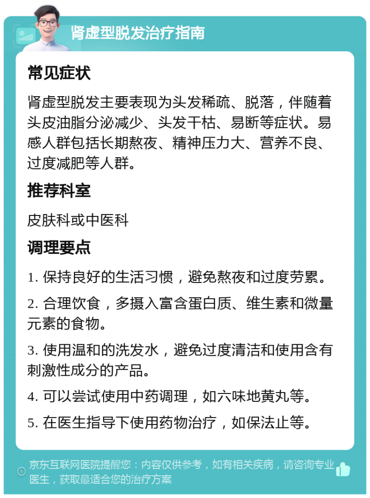 肾虚型脱发治疗指南 常见症状 肾虚型脱发主要表现为头发稀疏、脱落，伴随着头皮油脂分泌减少、头发干枯、易断等症状。易感人群包括长期熬夜、精神压力大、营养不良、过度减肥等人群。 推荐科室 皮肤科或中医科 调理要点 1. 保持良好的生活习惯，避免熬夜和过度劳累。 2. 合理饮食，多摄入富含蛋白质、维生素和微量元素的食物。 3. 使用温和的洗发水，避免过度清洁和使用含有刺激性成分的产品。 4. 可以尝试使用中药调理，如六味地黄丸等。 5. 在医生指导下使用药物治疗，如保法止等。