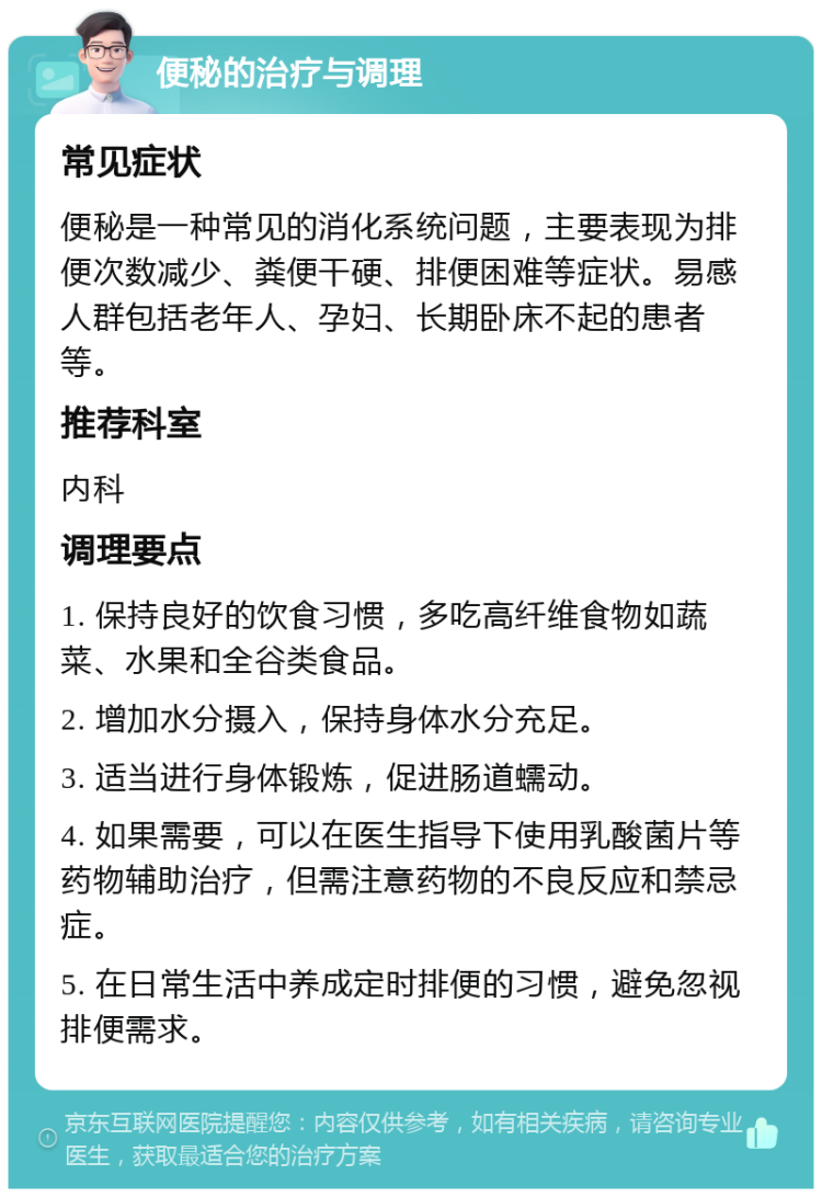 便秘的治疗与调理 常见症状 便秘是一种常见的消化系统问题，主要表现为排便次数减少、粪便干硬、排便困难等症状。易感人群包括老年人、孕妇、长期卧床不起的患者等。 推荐科室 内科 调理要点 1. 保持良好的饮食习惯，多吃高纤维食物如蔬菜、水果和全谷类食品。 2. 增加水分摄入，保持身体水分充足。 3. 适当进行身体锻炼，促进肠道蠕动。 4. 如果需要，可以在医生指导下使用乳酸菌片等药物辅助治疗，但需注意药物的不良反应和禁忌症。 5. 在日常生活中养成定时排便的习惯，避免忽视排便需求。