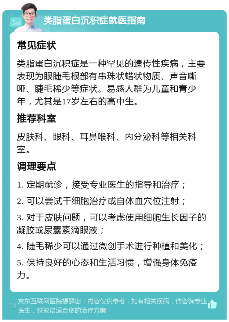 类脂蛋白沉积症就医指南 常见症状 类脂蛋白沉积症是一种罕见的遗传性疾病，主要表现为眼睫毛根部有串珠状蜡状物质、声音嘶哑、睫毛稀少等症状。易感人群为儿童和青少年，尤其是17岁左右的高中生。 推荐科室 皮肤科、眼科、耳鼻喉科、内分泌科等相关科室。 调理要点 1. 定期就诊，接受专业医生的指导和治疗； 2. 可以尝试干细胞治疗或自体血穴位注射； 3. 对于皮肤问题，可以考虑使用细胞生长因子的凝胶或尿囊素滴眼液； 4. 睫毛稀少可以通过微创手术进行种植和美化； 5. 保持良好的心态和生活习惯，增强身体免疫力。