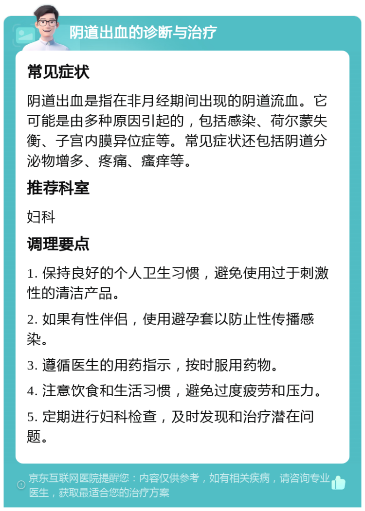 阴道出血的诊断与治疗 常见症状 阴道出血是指在非月经期间出现的阴道流血。它可能是由多种原因引起的，包括感染、荷尔蒙失衡、子宫内膜异位症等。常见症状还包括阴道分泌物增多、疼痛、瘙痒等。 推荐科室 妇科 调理要点 1. 保持良好的个人卫生习惯，避免使用过于刺激性的清洁产品。 2. 如果有性伴侣，使用避孕套以防止性传播感染。 3. 遵循医生的用药指示，按时服用药物。 4. 注意饮食和生活习惯，避免过度疲劳和压力。 5. 定期进行妇科检查，及时发现和治疗潜在问题。